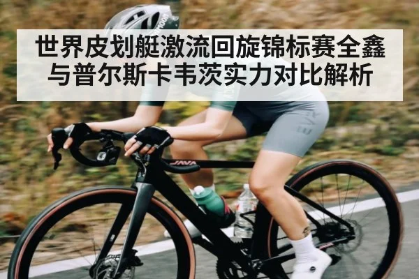 世界皮划艇激流回旋锦标赛全鑫与普尔斯卡韦茨实力对比解析
